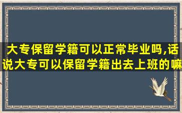 大专保留学籍可以正常毕业吗,话说大专可以保留学籍出去上班的嘛