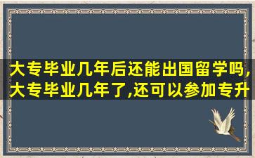 大专毕业几年后还能出国留学吗,大专毕业几年了,还可以参加专升本吗