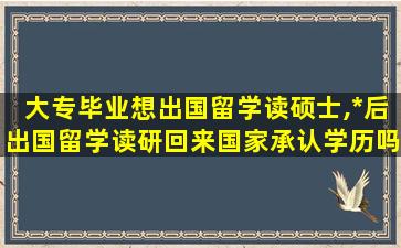 大专毕业想出国留学读硕士,*
后出国留学读研回来国家承认学历吗