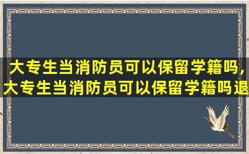 大专生当消防员可以保留学籍吗,大专生当消防员可以保留学籍吗退学费嘛