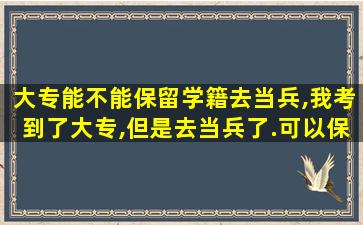 大专能不能保留学籍去当兵,我考到了大专,但是去当兵了.可以保留学位吗