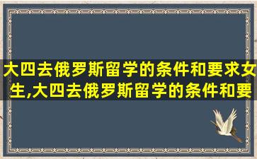 大四去俄罗斯留学的条件和要求女生,大四去俄罗斯留学的条件和要求女生怎么样