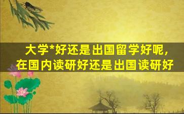 大学*
好还是出国留学好呢,在国内读研好还是出国读研好