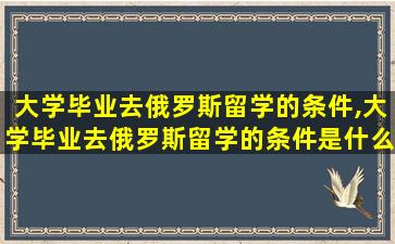 大学毕业去俄罗斯留学的条件,大学毕业去俄罗斯留学的条件是什么