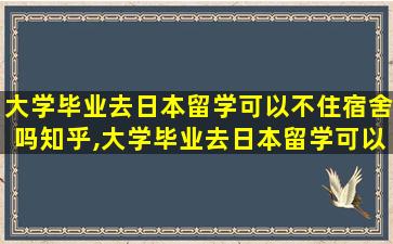 大学毕业去日本留学可以不住宿舍吗知乎,大学毕业去日本留学可以不住宿舍吗知乎文章