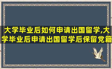 大学毕业后如何申请出国留学,大学毕业后申请出国留学后保留党籍审批表