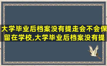 大学毕业后档案没有提走会不会保留在学校,大学毕业后档案没有提走会不会保留在学校里