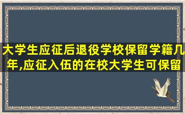 大学生应征后退役学校保留学籍几年,应征入伍的在校大学生可保留学籍至退出现役后多少年