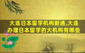 大连日本留学机构新通,大连办理日本留学的大机构有哪些