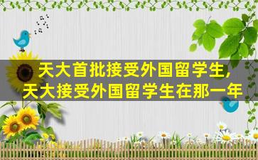 天大首批接受外国留学生,天大接受外国留学生在那一年