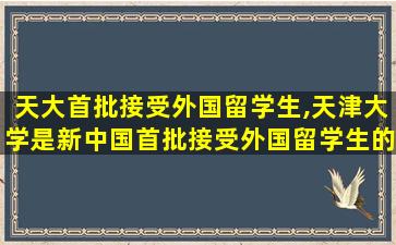 天大首批接受外国留学生,天津大学是新中国首批接受外国留学生的院校之一