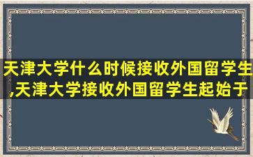 天津大学什么时候接收外国留学生,天津大学接收外国留学生起始于哪一年