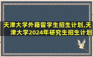 天津大学外籍留学生招生计划,天津大学2024年研究生招生计划