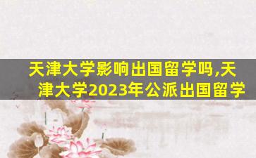 天津大学影响出国留学吗,天津大学2023年公派出国留学