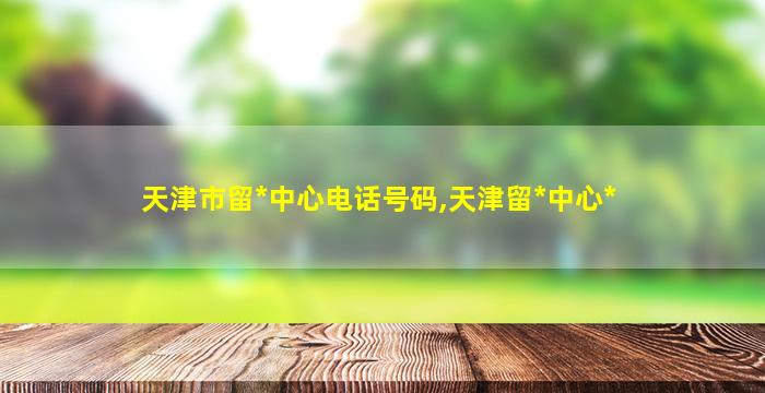 天津市留*
中心电话号码,天津留*
中心*
