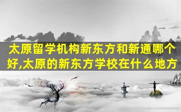 太原留学机构新东方和新通哪个好,太原的新东方学校在什么地方