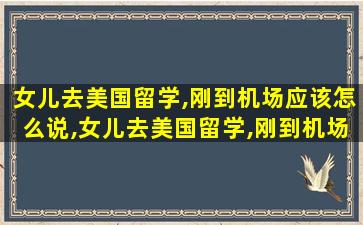 女儿去美国留学,刚到机场应该怎么说,女儿去美国留学,刚到机场应该怎么说英语