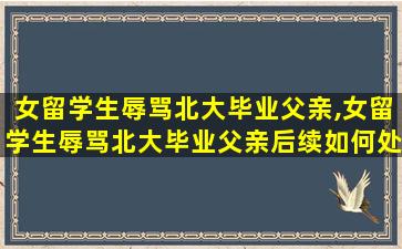 女留学生辱骂北大毕业父亲,女留学生辱骂北大毕业父亲后续如何处理