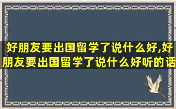 好朋友要出国留学了说什么好,好朋友要出国留学了说什么好听的话