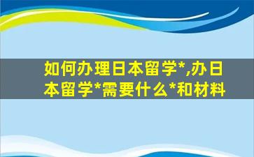 如何办理日本留学*
,办日本留学*
需要什么*
和材料