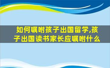 如何嘱咐孩子出国留学,孩子出国读书家长应嘱咐什么