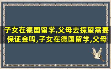 子女在德国留学,父母去探望需要保证金吗,子女在德国留学,父母去探望需要保证金吗知乎