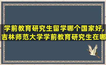 学前教育研究生留学哪个国家好,吉林师范大学学前教育研究生在哪个校区