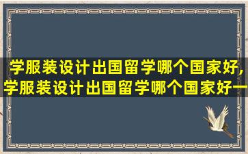 学服装设计出国留学哪个国家好,学服装设计出国留学哪个国家好一点