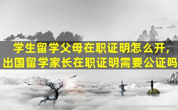 学生留学父母在职证明怎么开,出国留学家长在职证明需要公证吗