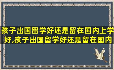 孩子出国留学好还是留在国内上学好,孩子出国留学好还是留在国内上学好一点