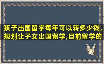 孩子出国留学每年可以转多少钱,规划让子女出国留学,目前留学的费用为150万元