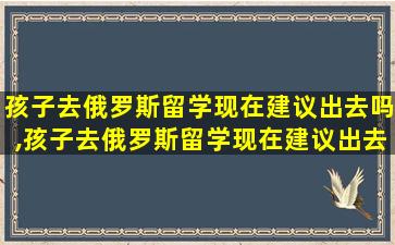 孩子去俄罗斯留学现在建议出去吗,孩子去俄罗斯留学现在建议出去吗英语