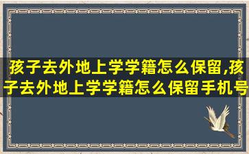 孩子去外地上学学籍怎么保留,孩子去外地上学学籍怎么保留手机号