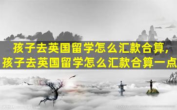 孩子去英国留学怎么汇款合算,孩子去英国留学怎么汇款合算一点