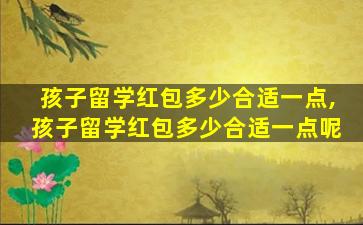 孩子留学红包多少合适一点,孩子留学红包多少合适一点呢