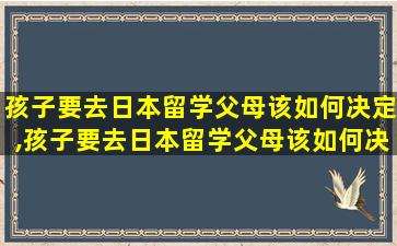 孩子要去日本留学父母该如何决定,孩子要去日本留学父母该如何决定生活