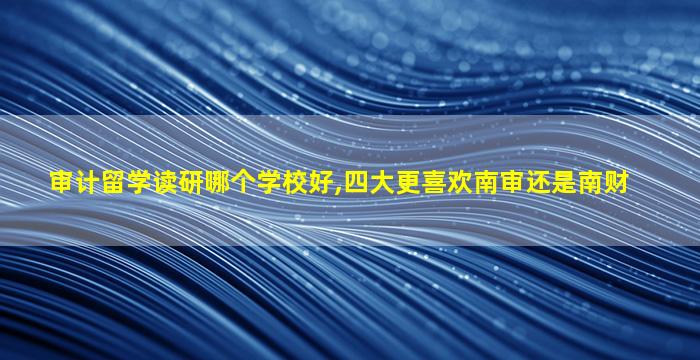 审计留学读研哪个学校好,四大更喜欢南审还是南财