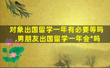 对象出国留学一年有必要等吗,男朋友出国留学一年会*
吗