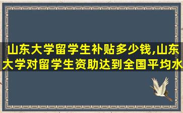 山东大学留学生补贴多少钱,山东大学对留学生资助达到全国平均水平