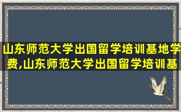 山东师范大学出国留学培训基地学费,山东师范大学出国留学培训基地是本科吗