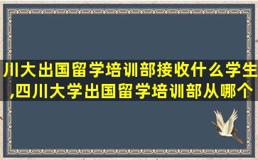 川大出国留学培训部接收什么学生,四川大学出国留学培训部从哪个大门进