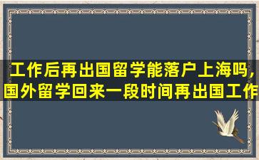 工作后再出国留学能落户上海吗,国外留学回来一段时间再出国工作回国还能落户上海吗