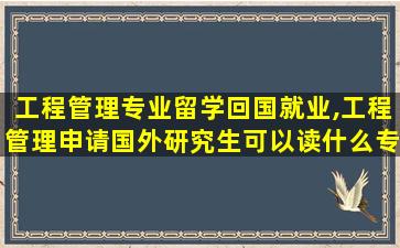 工程管理专业留学回国就业,工程管理申请国外研究生可以读什么专业