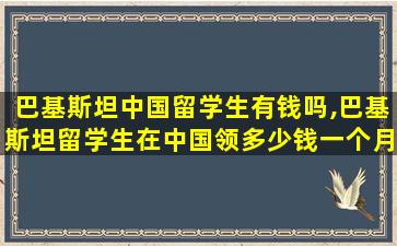 巴基斯坦中国留学生有钱吗,巴基斯坦留学生在中国领多少钱一个月