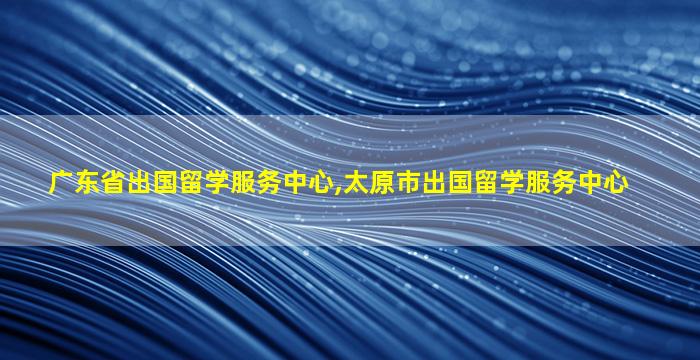 广东省出国留学服务中心,太原市出国留学服务中心