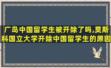 广岛中国留学生被开除了吗,莫斯科国立大学开除中国留学生的原因