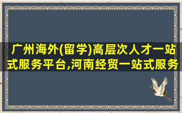 广州海外(留学)高层次人才一站式服务平台,河南经贸一站式服务平台入口