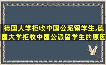 德国大学拒收中国公派留学生,德国大学拒收中国公派留学生的原因