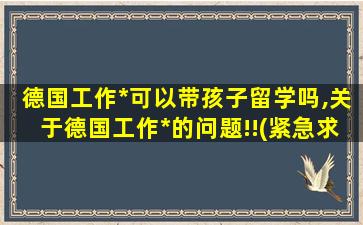 德国工作*
可以带孩子留学吗,关于德国工作*
的问题!!(紧急求助)