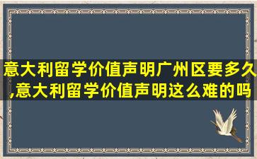 意大利留学价值声明广州区要多久,意大利留学价值声明这么难的吗